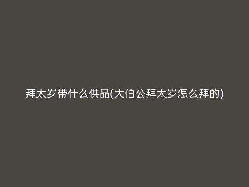 拜太岁带什么供品(大伯公拜太岁怎么拜的)
