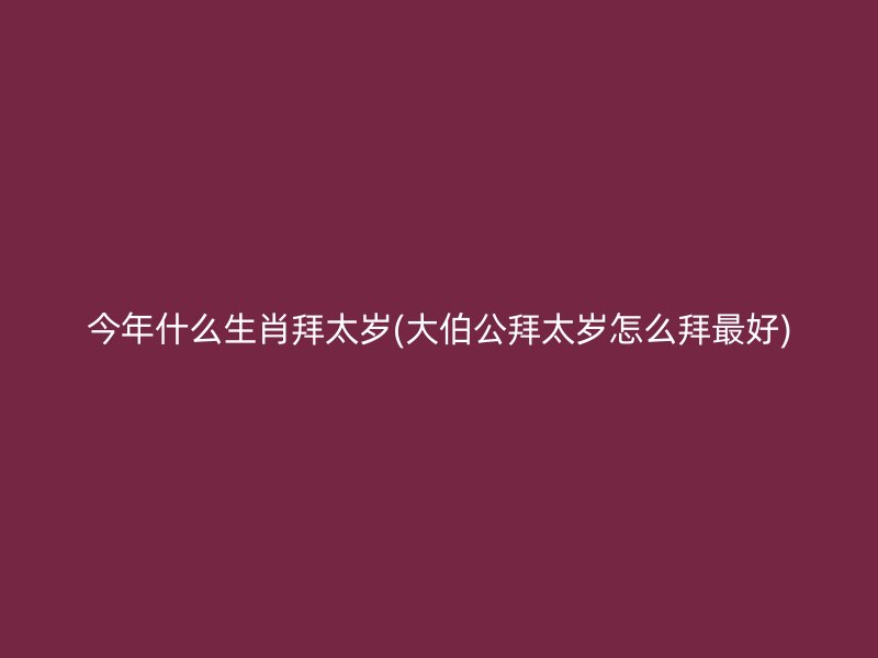 今年什么生肖拜太岁(大伯公拜太岁怎么拜最好)