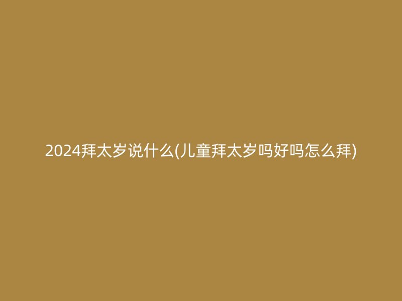 2024拜太岁说什么(儿童拜太岁吗好吗怎么拜)