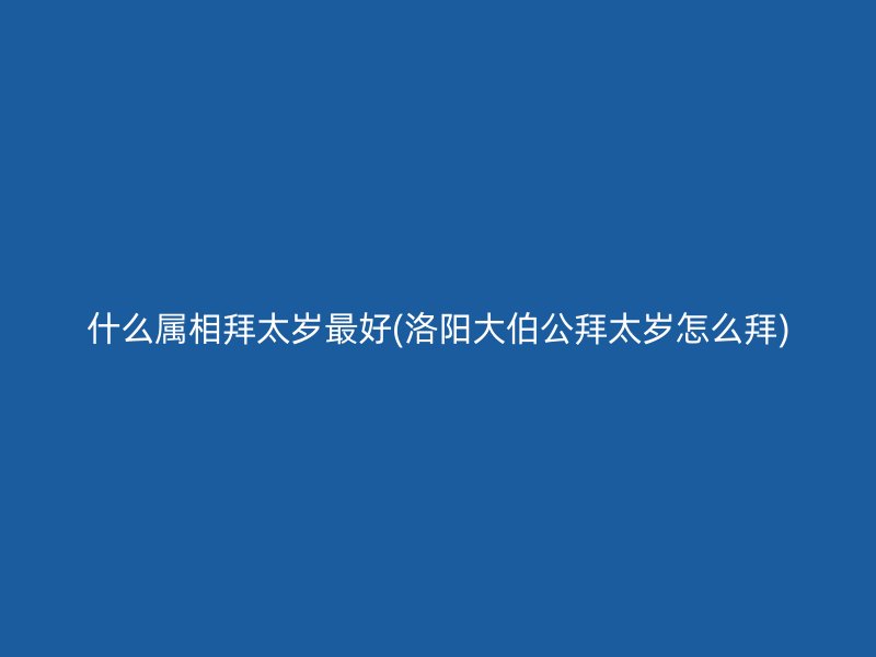 什么属相拜太岁最好(洛阳大伯公拜太岁怎么拜)