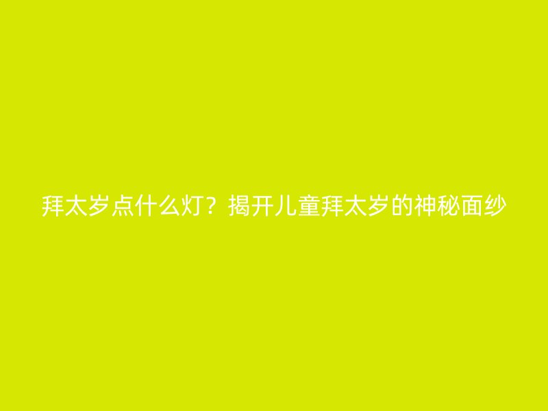 拜太岁点什么灯？揭开儿童拜太岁的神秘面纱