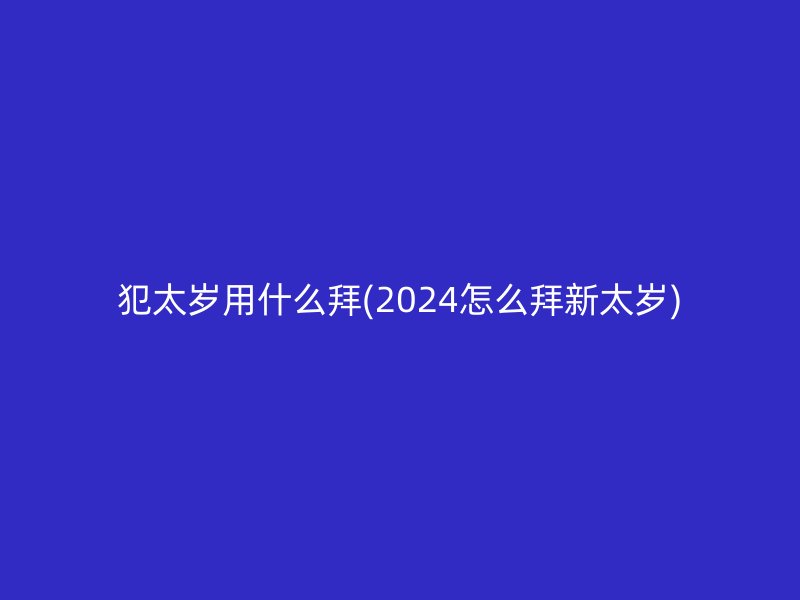 犯太岁用什么拜(2024怎么拜新太岁)