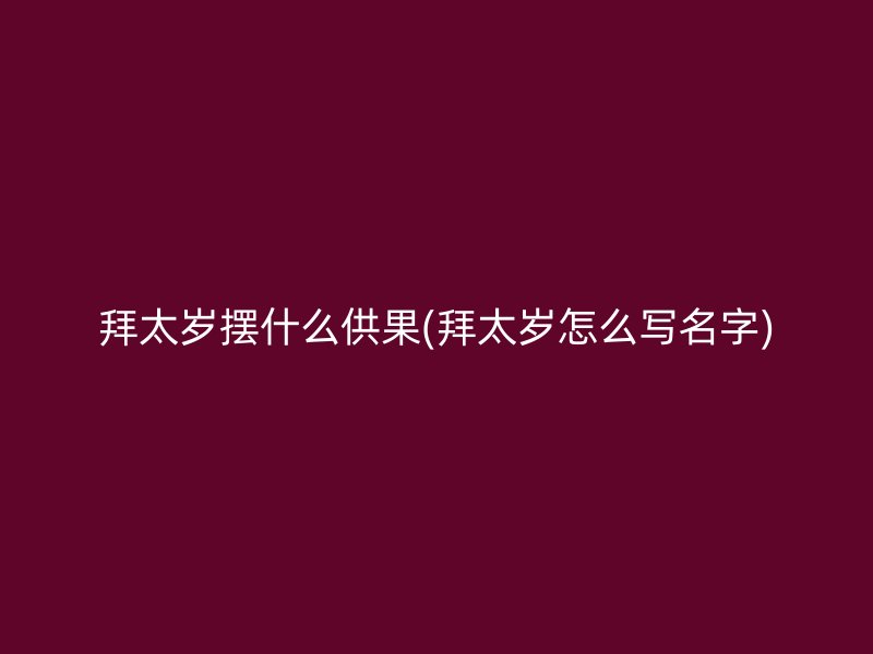 拜太岁摆什么供果(拜太岁怎么写名字)