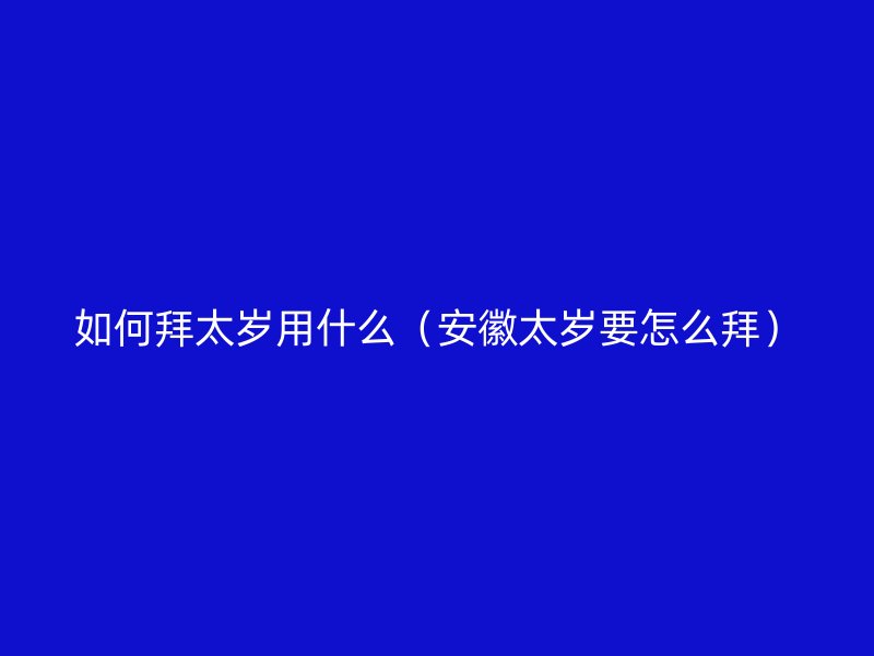 如何拜太岁用什么（安徽太岁要怎么拜）