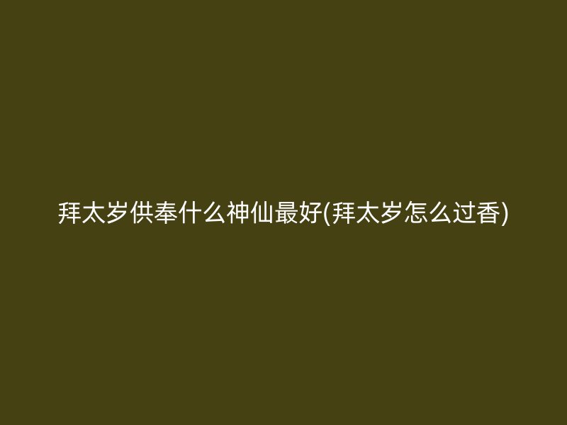 拜太岁供奉什么神仙最好(拜太岁怎么过香)