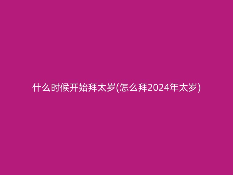 什么时候开始拜太岁(怎么拜2024年太岁)