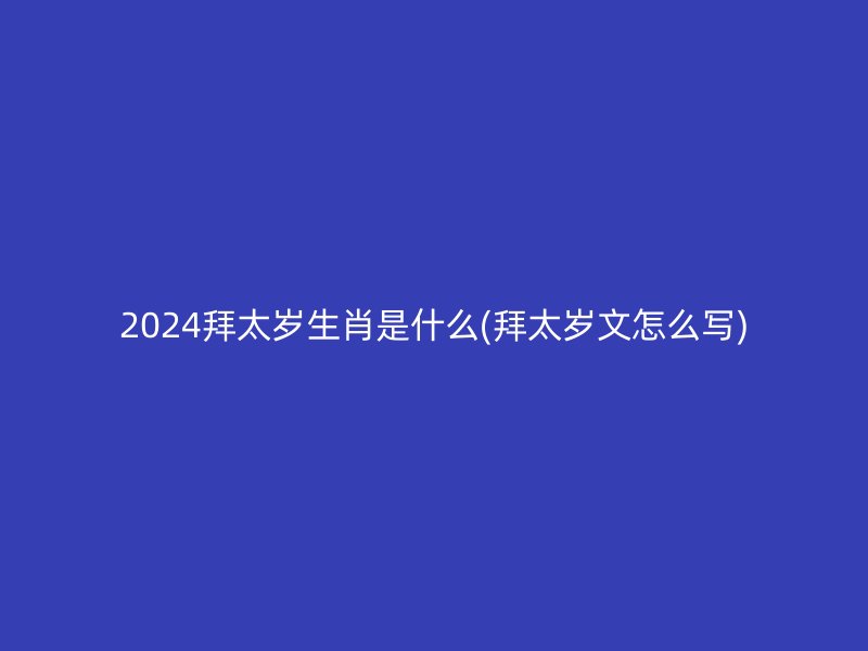 2024拜太岁生肖是什么(拜太岁文怎么写)