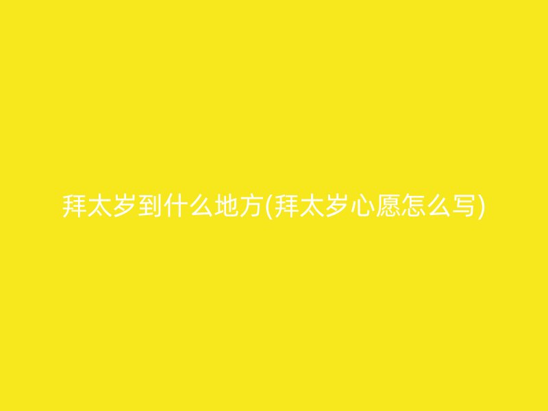 拜太岁到什么地方(拜太岁心愿怎么写)
