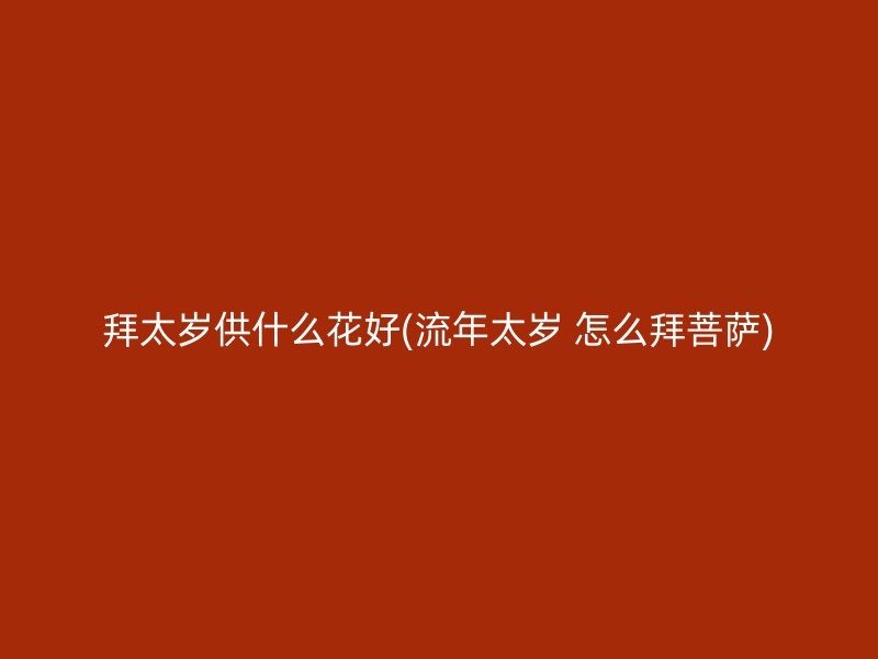 拜太岁供什么花好(流年太岁 怎么拜菩萨)