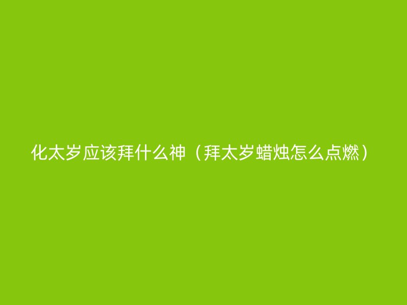 化太岁应该拜什么神（拜太岁蜡烛怎么点燃）