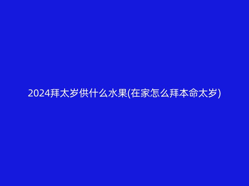 2024拜太岁供什么水果(在家怎么拜本命太岁)