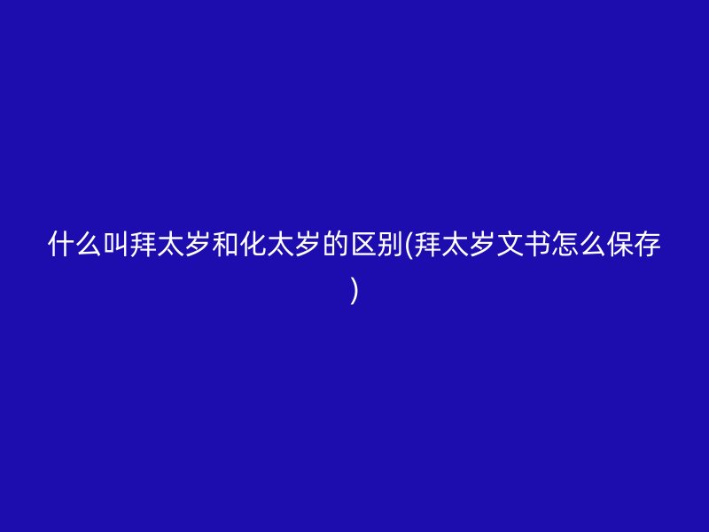 什么叫拜太岁和化太岁的区别(拜太岁文书怎么保存)