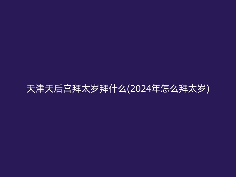 天津天后宫拜太岁拜什么(2024年怎么拜太岁)