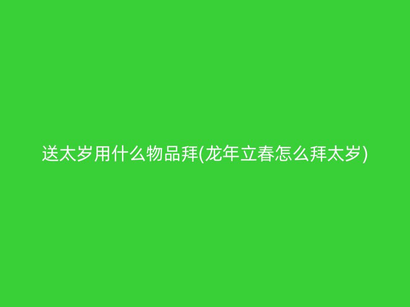 送太岁用什么物品拜(龙年立春怎么拜太岁)