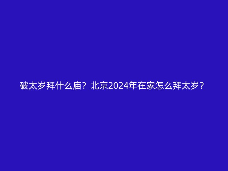 破太岁拜什么庙？北京2024年在家怎么拜太岁？