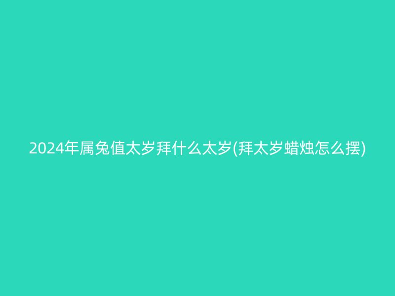 2024年属兔值太岁拜什么太岁(拜太岁蜡烛怎么摆)