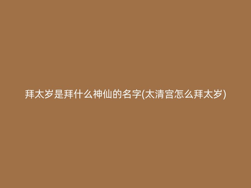 拜太岁是拜什么神仙的名字(太清宫怎么拜太岁)