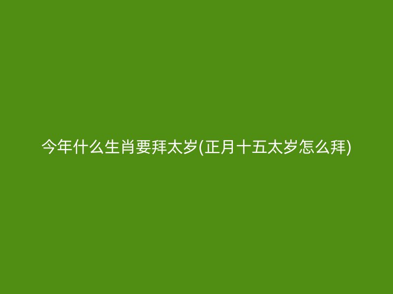 今年什么生肖要拜太岁(正月十五太岁怎么拜)