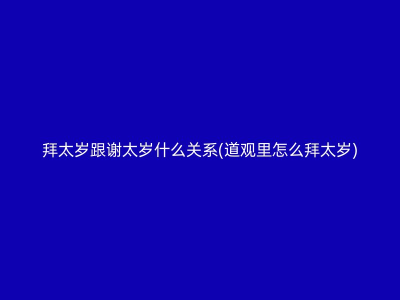 拜太岁跟谢太岁什么关系(道观里怎么拜太岁)