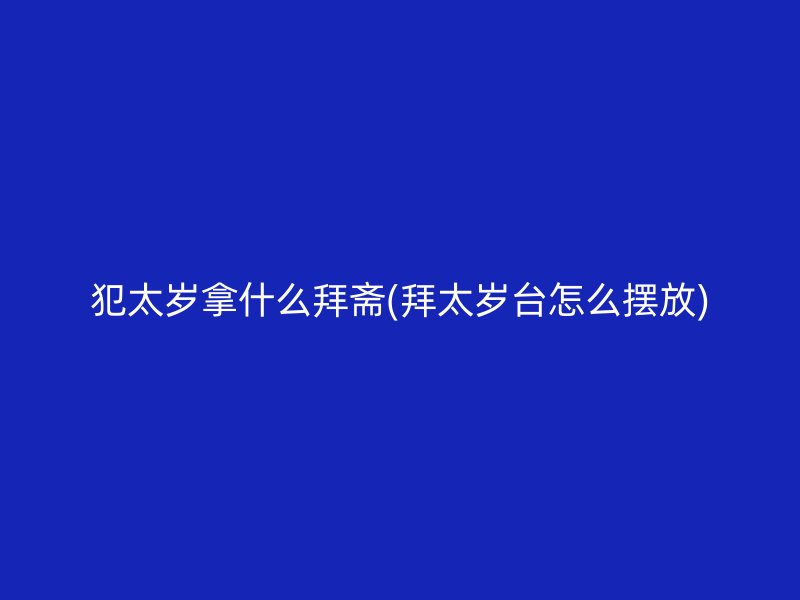 犯太岁拿什么拜斋(拜太岁台怎么摆放)