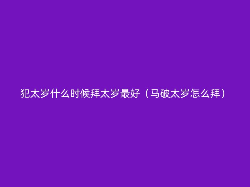 犯太岁什么时候拜太岁最好（马破太岁怎么拜）
