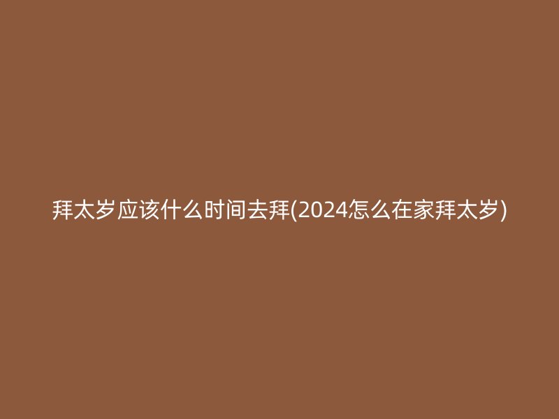 拜太岁应该什么时间去拜(2024怎么在家拜太岁)