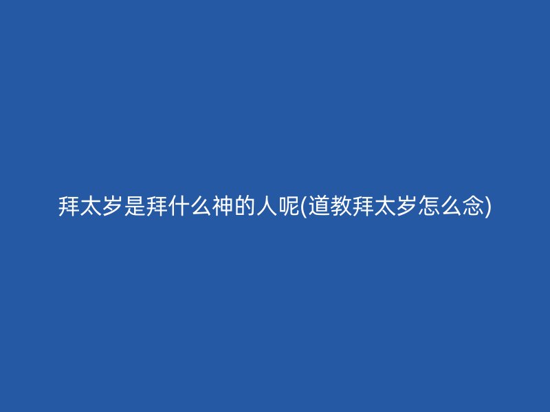 拜太岁是拜什么神的人呢(道教拜太岁怎么念)