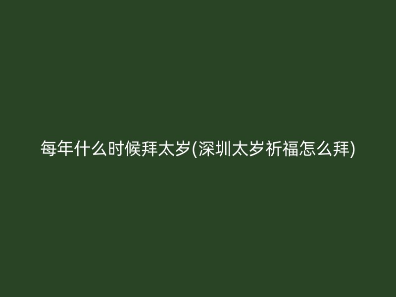 每年什么时候拜太岁(深圳太岁祈福怎么拜)