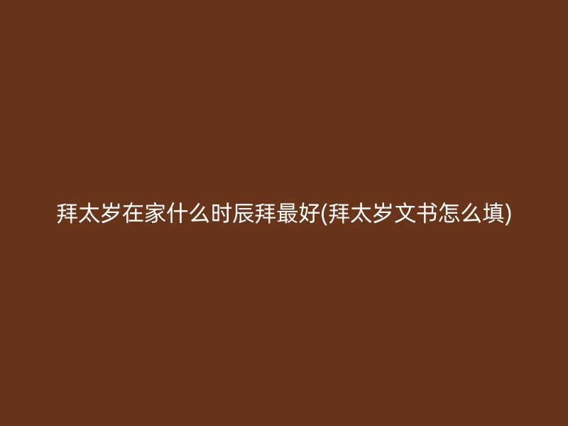 拜太岁在家什么时辰拜最好(拜太岁文书怎么填)
