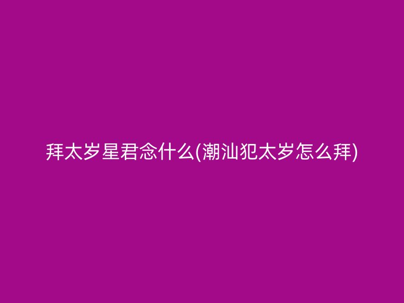拜太岁星君念什么(潮汕犯太岁怎么拜)