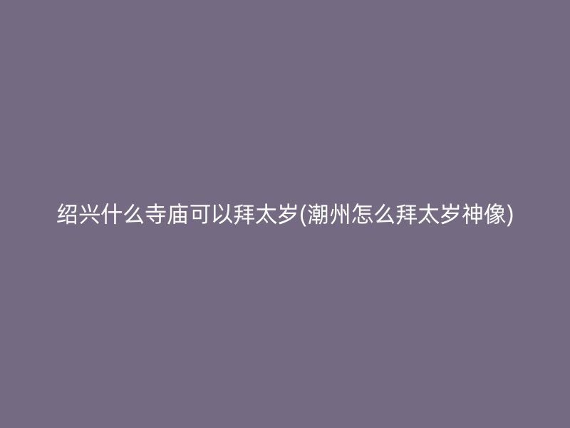 绍兴什么寺庙可以拜太岁(潮州怎么拜太岁神像)