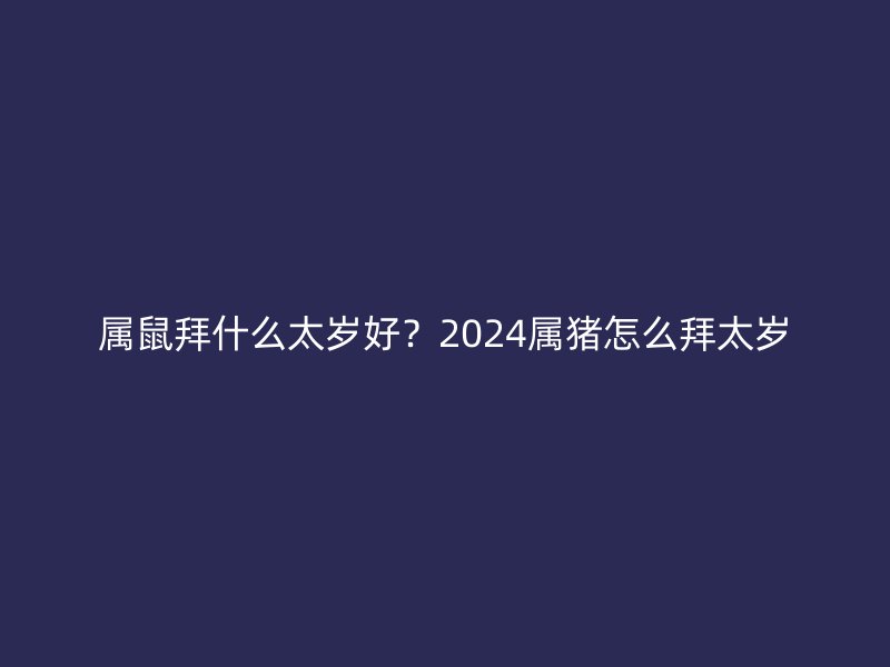 属鼠拜什么太岁好？2024属猪怎么拜太岁