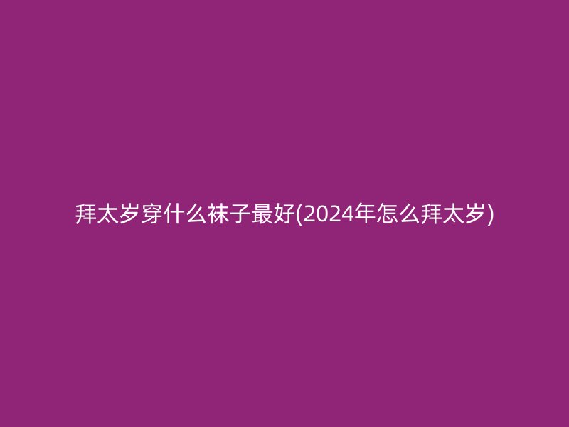 拜太岁穿什么袜子最好(2024年怎么拜太岁)