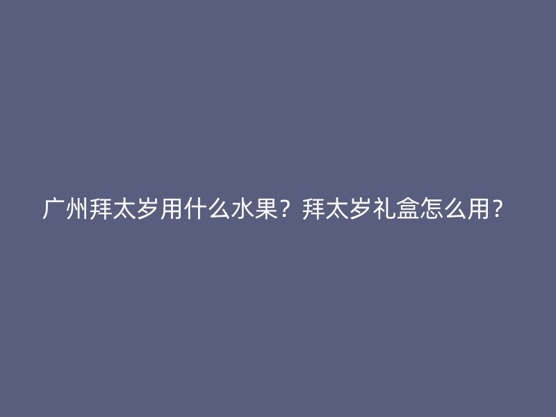 广州拜太岁用什么水果？拜太岁礼盒怎么用？