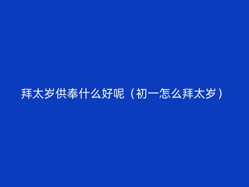 拜太岁供奉什么好呢（初一怎么拜太岁）