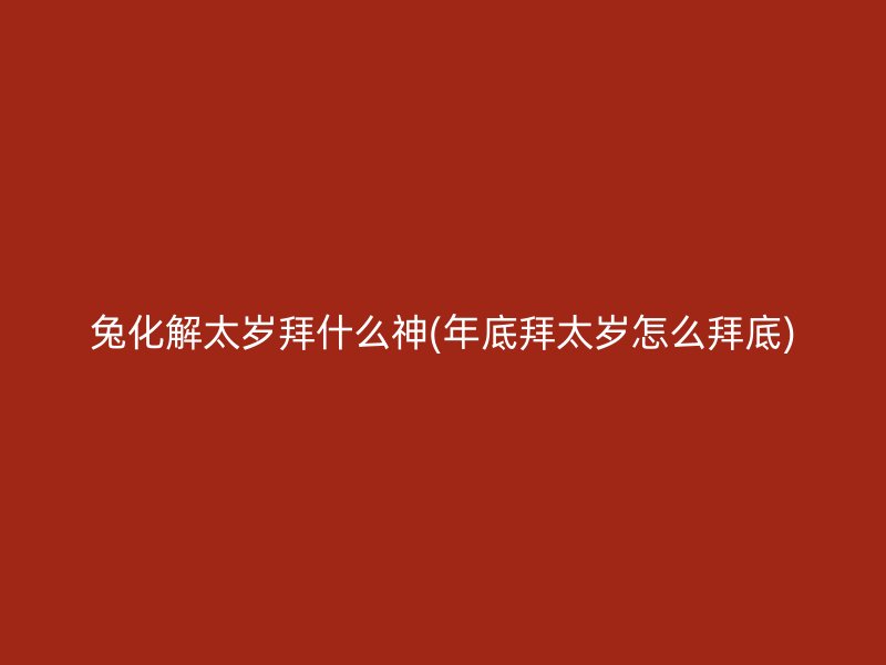 兔化解太岁拜什么神(年底拜太岁怎么拜底)