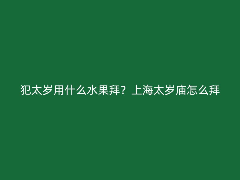 犯太岁用什么水果拜？上海太岁庙怎么拜