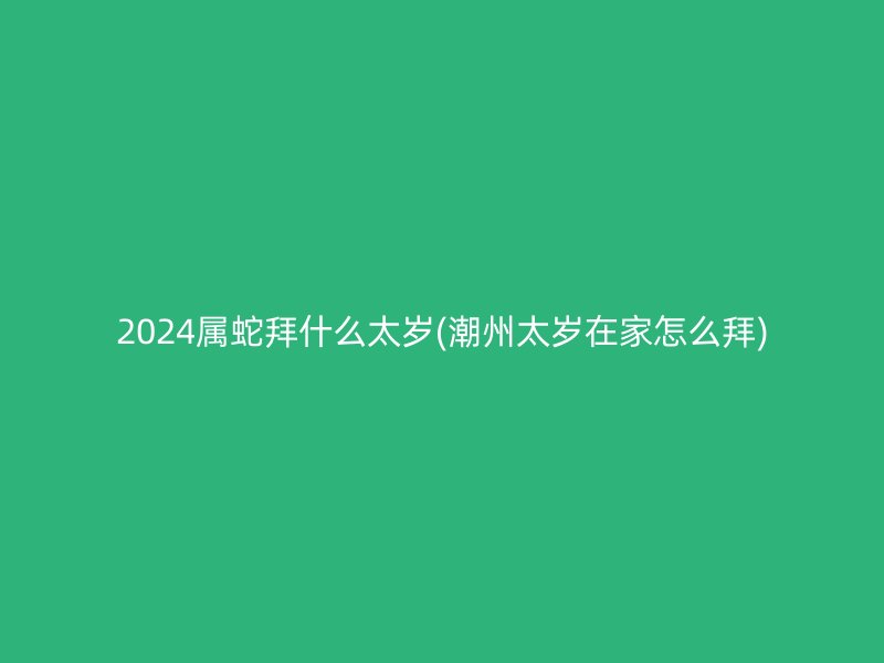 2024属蛇拜什么太岁(潮州太岁在家怎么拜)