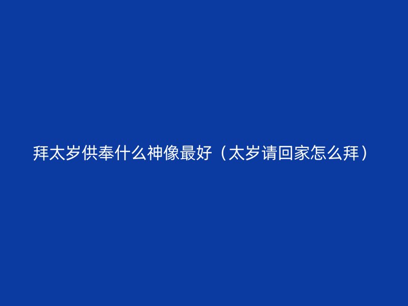 拜太岁供奉什么神像最好（太岁请回家怎么拜）
