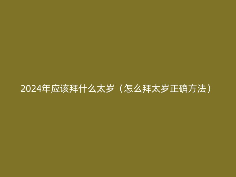 2024年应该拜什么太岁（怎么拜太岁正确方法）