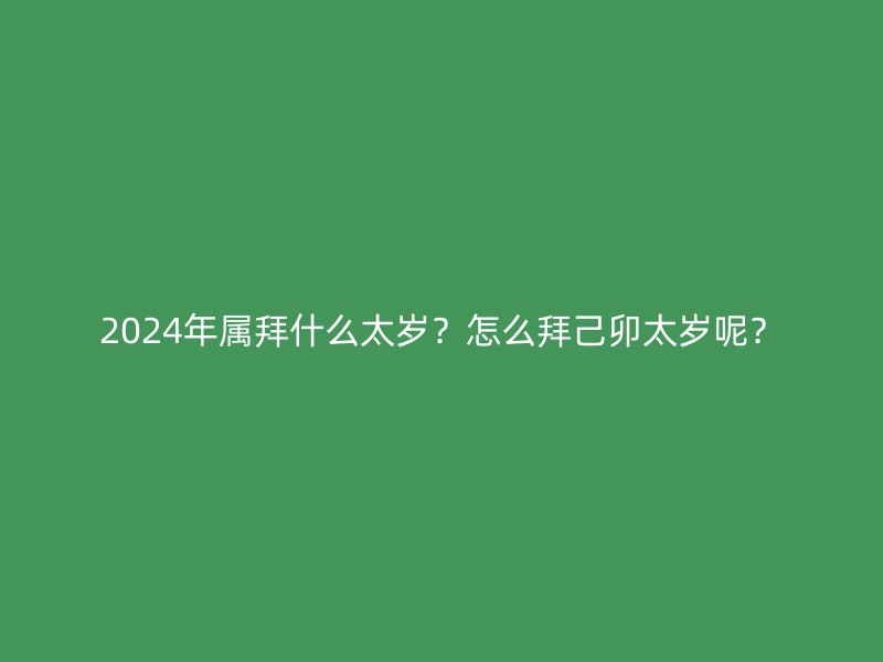 2024年属拜什么太岁？怎么拜己卯太岁呢？