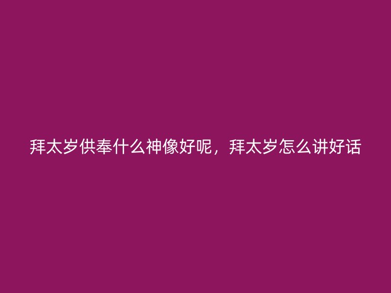 拜太岁供奉什么神像好呢，拜太岁怎么讲好话