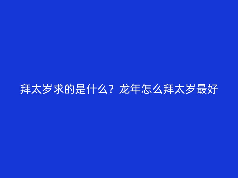 拜太岁求的是什么？龙年怎么拜太岁最好