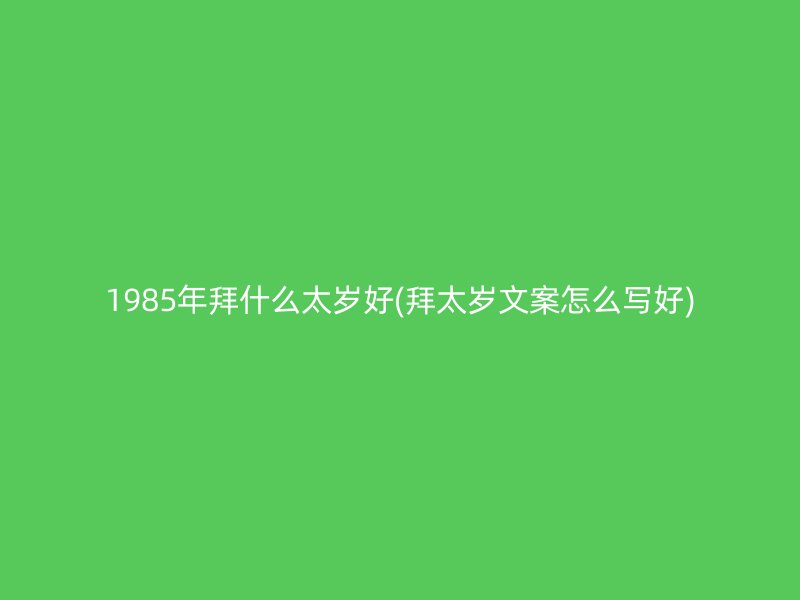 1985年拜什么太岁好(拜太岁文案怎么写好)