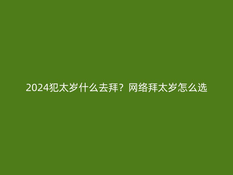 2024犯太岁什么去拜？网络拜太岁怎么选