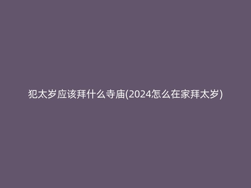 犯太岁应该拜什么寺庙(2024怎么在家拜太岁)