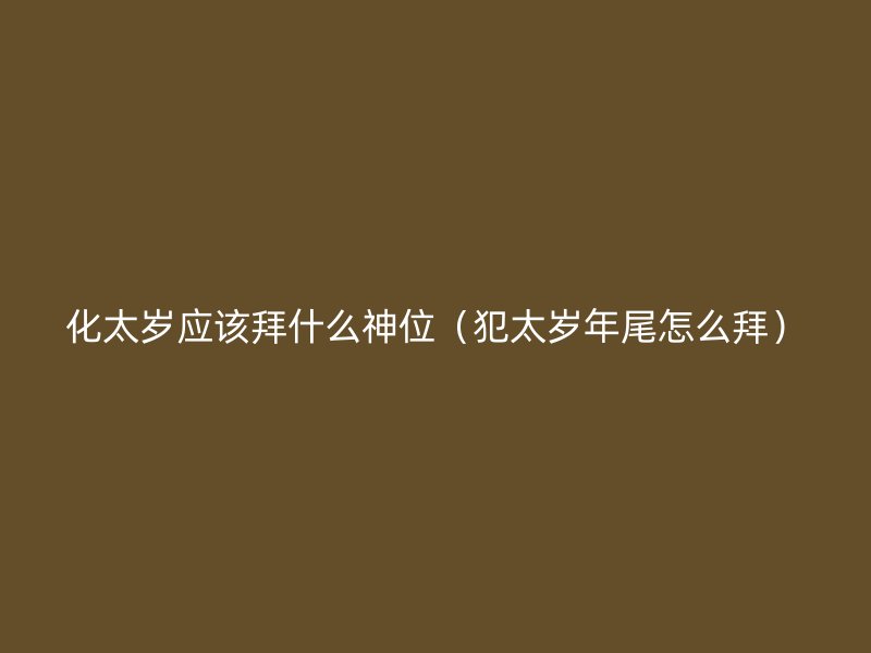 化太岁应该拜什么神位（犯太岁年尾怎么拜）