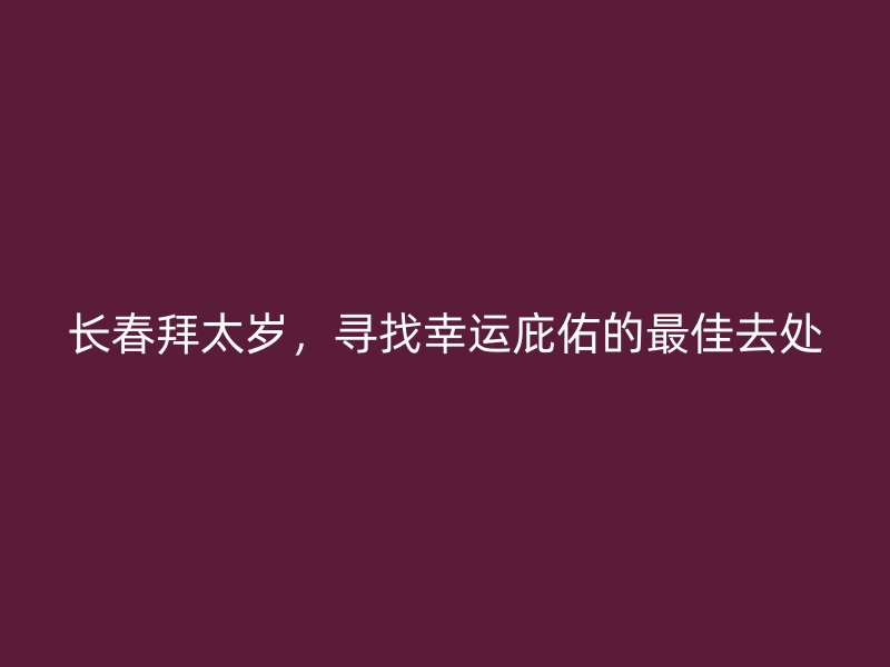 长春拜太岁，寻找幸运庇佑的最佳去处