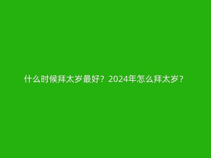 什么时候拜太岁最好？2024年怎么拜太岁？