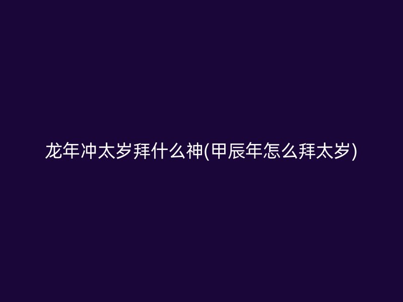 龙年冲太岁拜什么神(甲辰年怎么拜太岁)